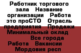 Работник торгового зала › Название организации ­ Работа-это проСТО › Отрасль предприятия ­ Продажи › Минимальный оклад ­ 22 500 - Все города Работа » Вакансии   . Мордовия респ.